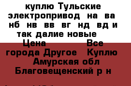 куплю Тульские электропривод  на, ва, нб, нв, вв, вг, нд, вд и так далие новые   › Цена ­ 85 500 - Все города Другое » Куплю   . Амурская обл.,Благовещенский р-н